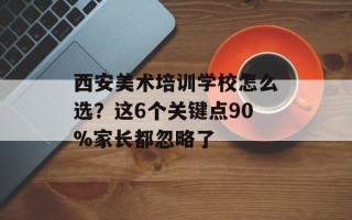 西安美术培训学校怎么选？这6个关键点90%家长都忽略了