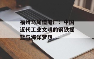 福州马尾造船厂：中国近代工业文明的钢铁摇篮与海洋梦想
