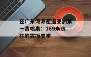 在广东河源邂逅亚洲第一高喷泉：169米水柱的震撼美学