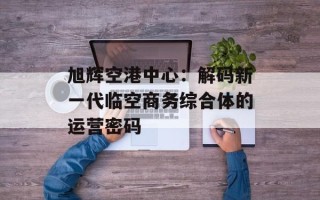 旭辉空港中心：解码新一代临空商务综合体的运营密码