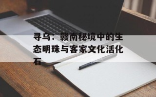 寻乌：赣南秘境中的生态明珠与客家文化活化石