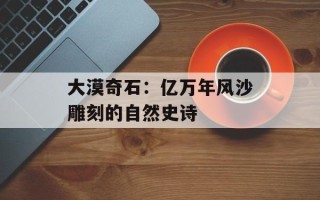 大漠奇石：亿万年风沙雕刻的自然史诗