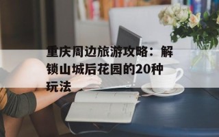 重庆周边旅游攻略：解锁山城后花园的20种玩法