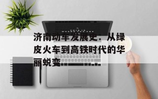 济南动车发展史：从绿皮火车到高铁时代的华丽蜕变