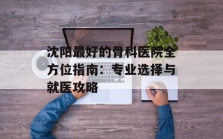 沈阳最好的骨科医院全方位指南：专业选择与就医攻略