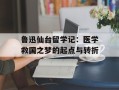 鲁迅仙台留学记：医学救国之梦的起点与转折