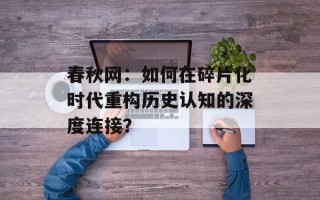 春秋网：如何在碎片化时代重构历史认知的深度连接？