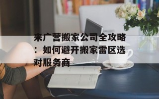 来广营搬家公司全攻略：如何避开搬家雷区选对服务商