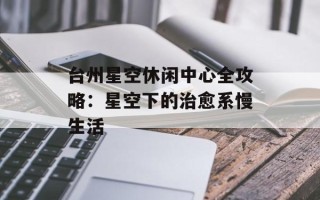 台州星空休闲中心全攻略：星空下的治愈系慢生活