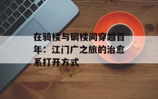 在骑楼与碉楼间穿越百年：江门广之旅的治愈系打开方式