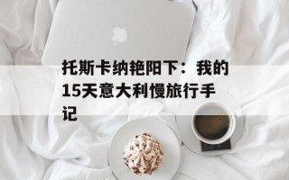 托斯卡纳艳阳下：我的15天意大利慢旅行手记