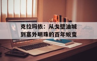 克拉玛依：从戈壁油城到塞外明珠的百年蜕变