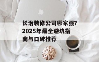 长治装修公司哪家强？2025年最全避坑指南与口碑推荐