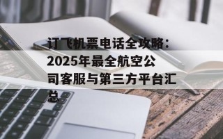 订飞机票电话全攻略：2025年最全航空公司客服与第三方平台汇总