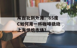 从台北到外滩：85度C如何用一杯咖啡撬动上海烘焙市场？