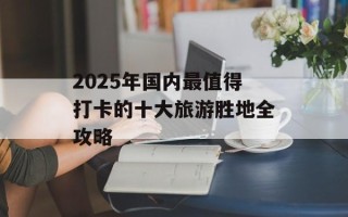 2025年国内最值得打卡的十大旅游胜地全攻略