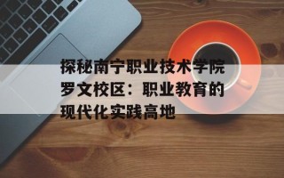 探秘南宁职业技术学院罗文校区：职业教育的现代化实践高地