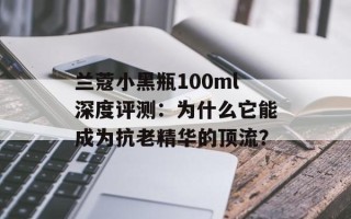 兰蔻小黑瓶100ml深度评测：为什么它能成为抗老精华的顶流？