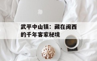 武平中山镇：藏在闽西的千年客家秘境