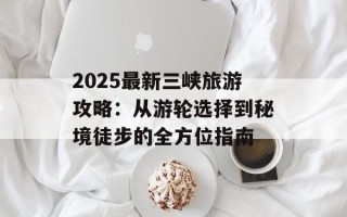 2025最新三峡旅游攻略：从游轮选择到秘境徒步的全方位指南