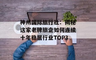 神州国际旅行社：揭秘这家老牌旅企如何连续十年稳居行业TOP3