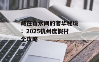 藏在山水间的奢华秘境：2025杭州度假村全攻略
