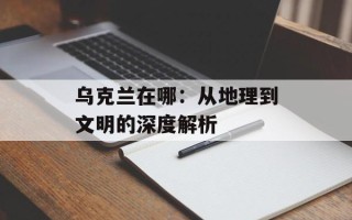 乌克兰在哪：从地理到文明的深度解析