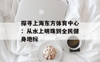 探寻上海东方体育中心：从水上明珠到全民健身地标