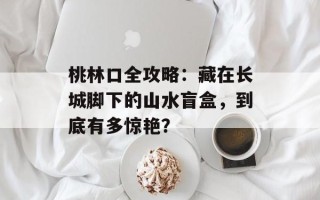 桃林口全攻略：藏在长城脚下的山水盲盒，到底有多惊艳？