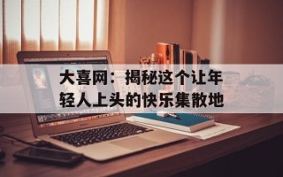 大喜网：揭秘这个让年轻人上头的快乐集散地