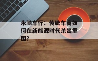 永驰车行：传统车商如何在新能源时代杀出重围？