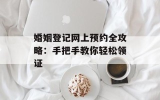 婚姻登记网上预约全攻略：手把手教你轻松领证