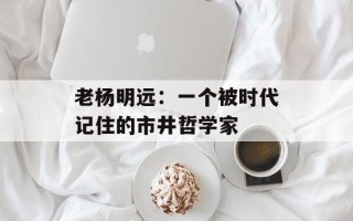 老杨明远：一个被时代记住的市井哲学家