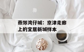 燕郊湾仔城：京津走廊上的宜居新城样本