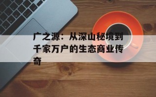 广之源：从深山秘境到千家万户的生态商业传奇