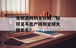 免税店网购全攻略：如何足不出户薅到全球大牌羊毛？