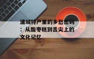 浦城特产里的乡愁密码：从酸枣糕到舌尖上的文化记忆