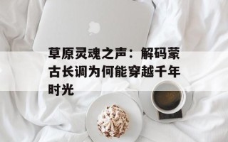 草原灵魂之声：解码蒙古长调为何能穿越千年时光