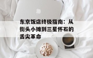 东京饭店终极指南：从街头小摊到三星怀石的舌尖革命