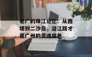 老广的珠江记忆：从西堤到二沙岛，沿江路才是广州的灵魂底色