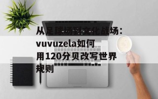 从足球场到文化战场：vuvuzela如何用120分贝改写世界规则