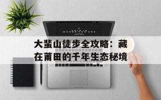 大蜚山徒步全攻略：藏在莆田的千年生态秘境