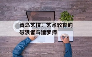青岛艺校：艺术教育的破浪者与造梦师