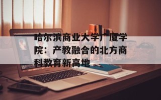 哈尔滨商业大学广厦学院：产教融合的北方商科教育新高地