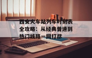 西安火车站列车时刻表全攻略：从经典普速到热门线路一网打尽