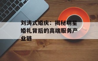刘涛式婚庆：揭秘明星婚礼背后的高端服务产业链