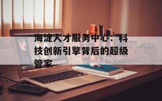 海淀人才服务中心：科技创新引擎背后的超级管家