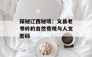 探秘辽西秘境：义县老爷岭的自然奇观与人文密码