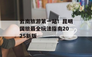 云南旅游第一站！昆明国旅最全玩法指南2025新版