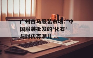 广州白马服装市场：中国服装批发的'化石'与时代弄潮儿